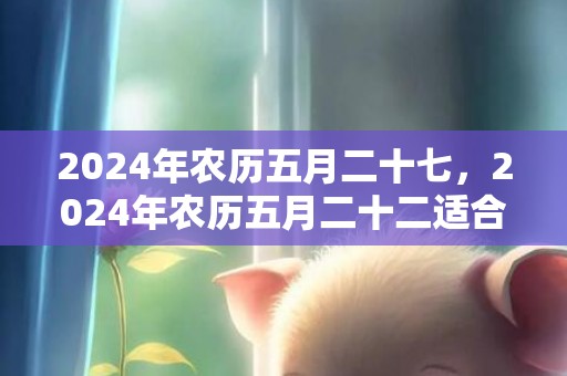 2024年农历五月二十七，2024年农历五月二十二适合搬新家吗