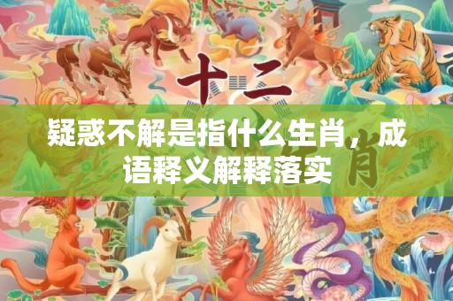 疑惑不解是指什么生肖，成语释义解释落实