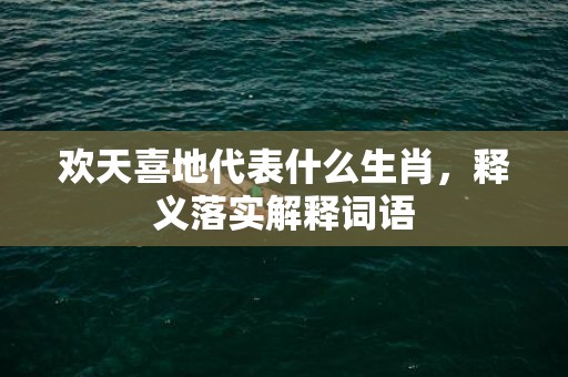 欢天喜地代表什么生肖，释义落实解释词语