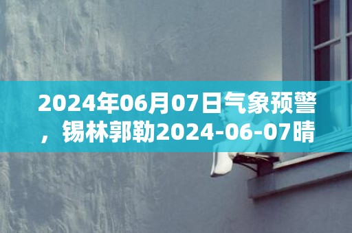 2024年06月07日气象预警，锡林郭勒2024-06-07晴转阴最高气温28度