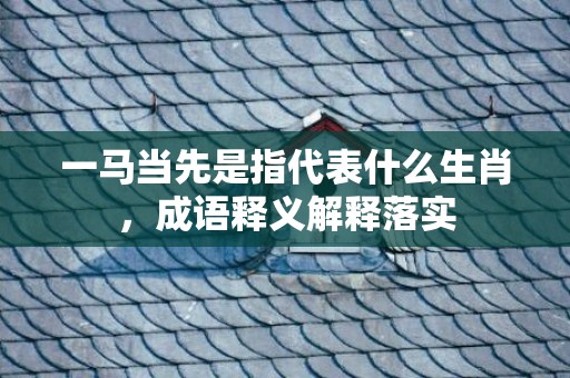 一马当先是指代表什么生肖，成语释义解释落实