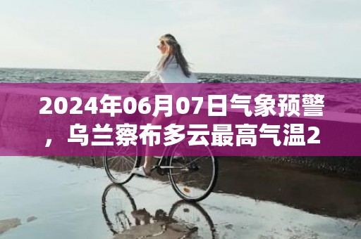 2024年06月07日气象预警，乌兰察布多云最高气温23度