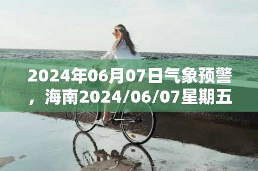 2024年06月07日气象预警，海南2024/06/07星期五阴转小雨最高气温22度