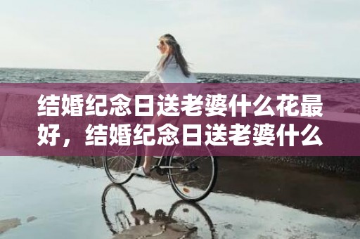 结婚纪念日送老婆什么花最好，结婚纪念日送老婆什么礼物合适14年的朋友，十年结婚纪念日礼物