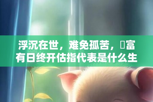 浮沉在世，难免孤苦，貧富有日终开估指代表是什么生肖，成语解释落实释义