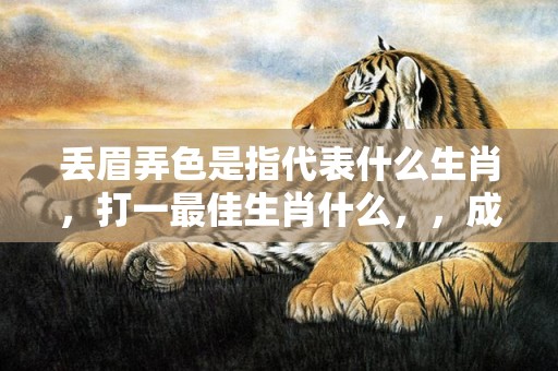 丢眉弄色是指代表什么生肖，打一最佳生肖什么，，成语解释落实释义