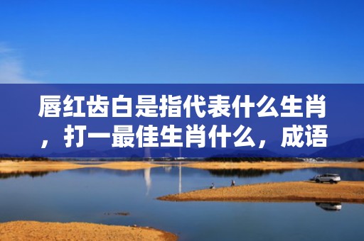 唇红齿白是指代表什么生肖，打一最佳生肖什么，成语解释落实释义插图