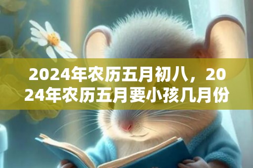 2024年农历五月初八，2024年农历五月要小孩几月份生宝宝