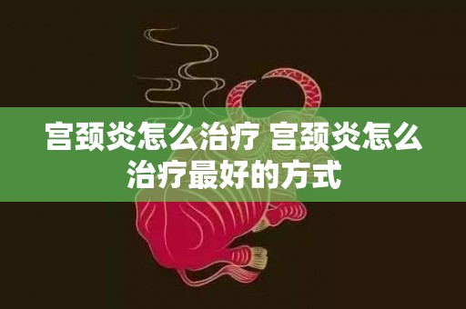 宫颈炎怎么治疗 宫颈炎怎么治疗最好的方式