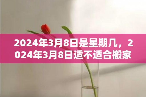 2024年3月8日是星期几，2024年3月8日适不适合搬家