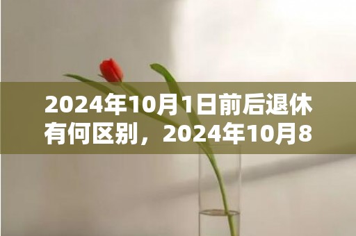 2024年10月1日前后退休有何区别，2024年10月8日财神方位在哪