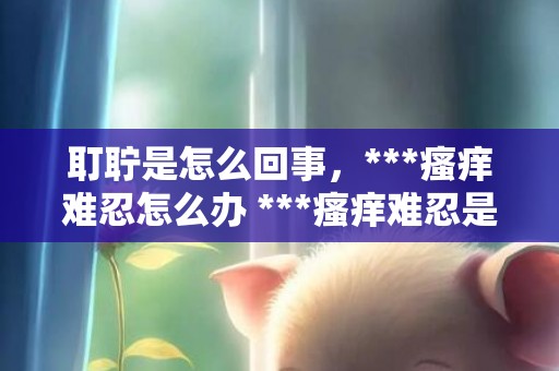 耵聍是怎么回事，***瘙痒难忍怎么办 ***瘙痒难忍是什么原因
