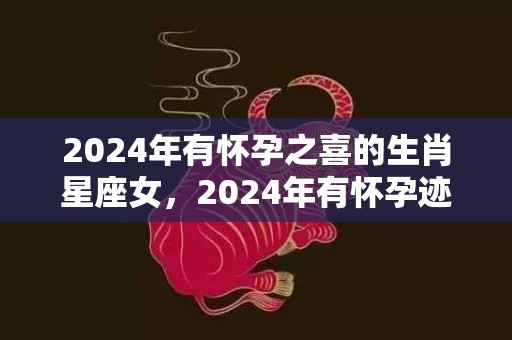 2024年有怀孕之喜的生肖星座女，2024年有怀孕迹象的生肖