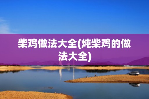 柴鸡做法大全(炖柴鸡的做法大全)