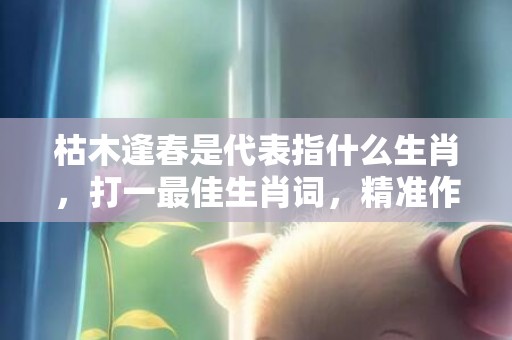 枯木逢春是代表指什么生肖，打一最佳生肖词，精准作答落实释义