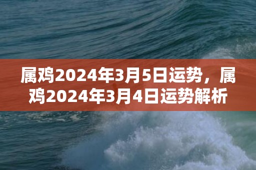 属鸡2024年3月5日运势，属鸡2024年3月4日运势解析