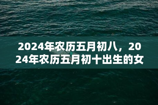 2024年农历五月初八，2024年农历五月初十出生的女宝宝五行如何