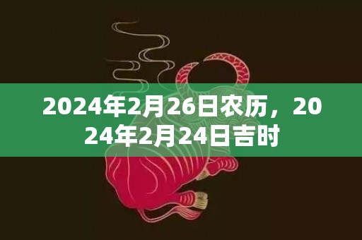 2024年2月26日农历，2024年2月24日吉时