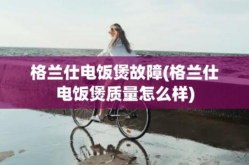 格兰仕电饭煲故障(格兰仕电饭煲质量怎么样)