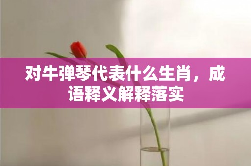 对牛弹琴代表什么生肖，成语释义解释落实