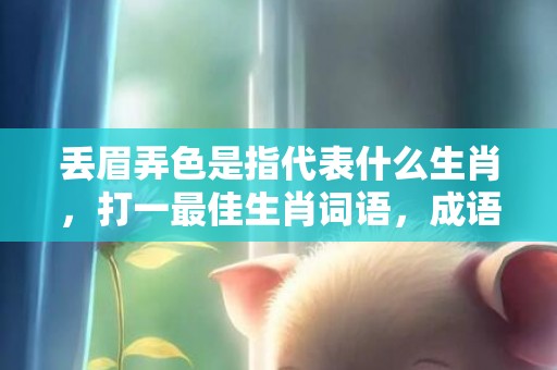 丢眉弄色是指代表什么生肖，打一最佳生肖词语，成语释义解释落实