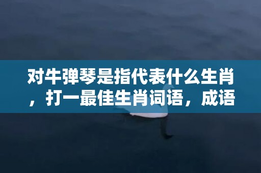 对牛弹琴是指代表什么生肖，打一最佳生肖词语，成语释义解释落实