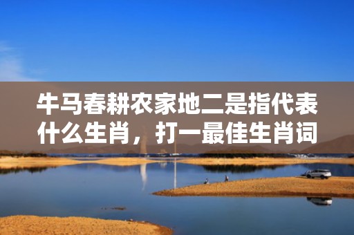 牛马春耕农家地二是指代表什么生肖，打一最佳生肖词语，成语释义解释落实