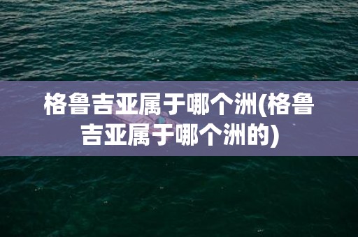 格鲁吉亚属于哪个洲(格鲁吉亚属于哪个洲的)