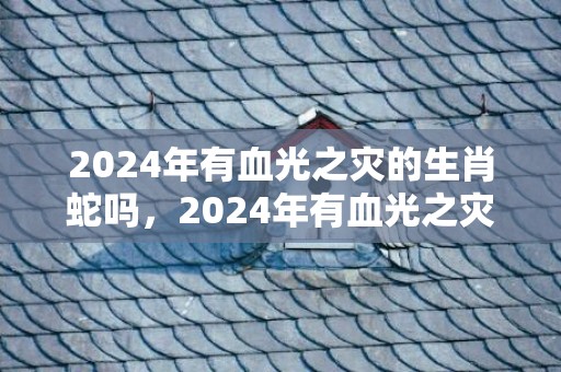 2024年有血光之灾的生肖蛇吗，2024年有血光之灾的生肖女