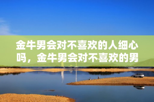 金牛男会对不喜欢的人细心吗，金牛男会对不喜欢的男孩搞暧昧吗