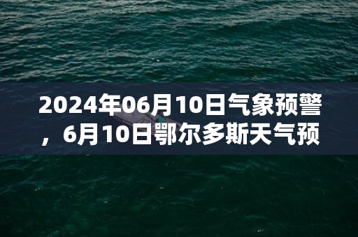 2024年06月10日气象预警，6月10日鄂尔多斯天气预报 大部多云转晴