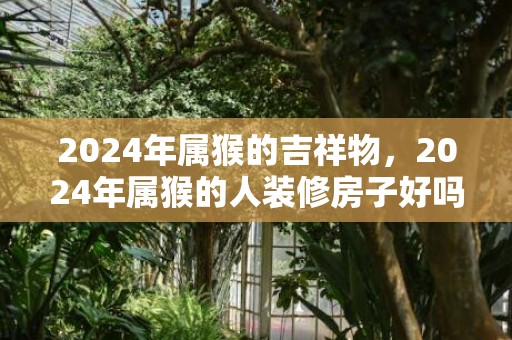 2024年属猴的吉祥物，2024年属猴的人装修房子好吗