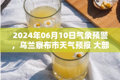 2024年06月10日气象预警，乌兰察布市天气预报 大部小雨转多云