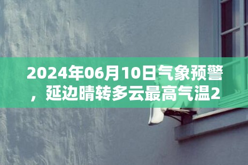 2024年06月10日气象预警，延边晴转多云最高气温27度