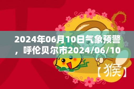 2024年06月10日气象预警，呼伦贝尔市2024/06/10多云转晴最高温度30度