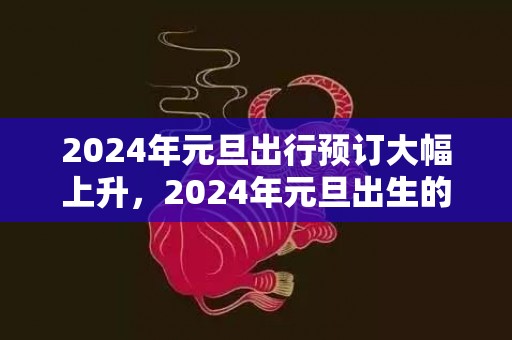2024年元旦出行预订大幅上升，2024年元旦出生的宝宝叫什么小名好