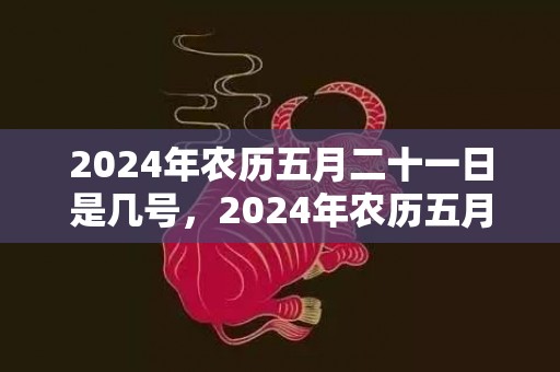 2024年农历五月二十一日是几号，2024年农历五月初八芒种出生的女孩五行缺什么