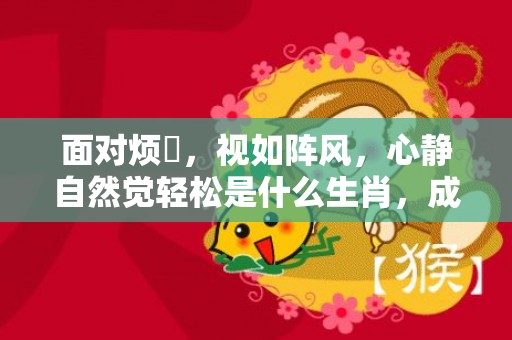 面对烦擾，视如阵风，心静自然觉轻松是什么生肖，成语释义解释落实