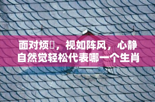 面对烦擾，视如阵风，心静自然觉轻松代表哪一个生肖，成语释义解释落实