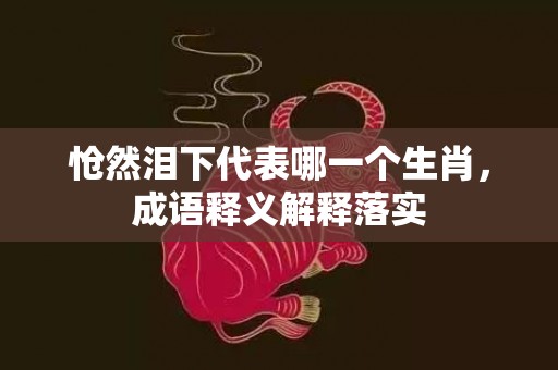 怆然泪下代表哪一个生肖，成语释义解释落实