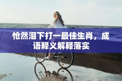 怆然泪下打一最佳生肖，成语释义解释落实