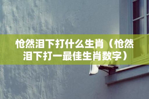 怆然泪下打什么生肖（怆然泪下打一最佳生肖数字）