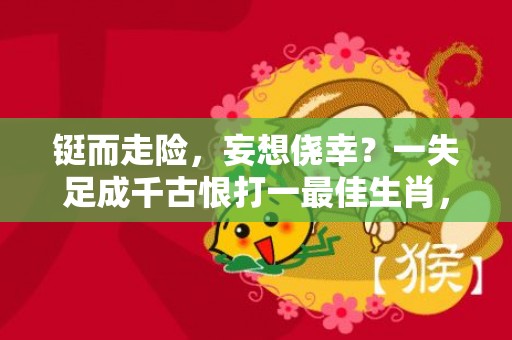 铤而走险，妄想侥幸？一失足成千古恨打一最佳生肖，成语释义解释落实