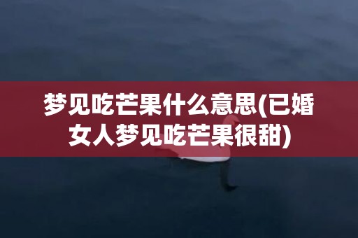 梦见吃芒果什么意思(已婚女人梦见吃芒果很甜)