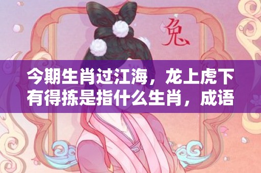 今期生肖过江海，龙上虎下有得拣是指什么生肖，成语落实释义解释插图