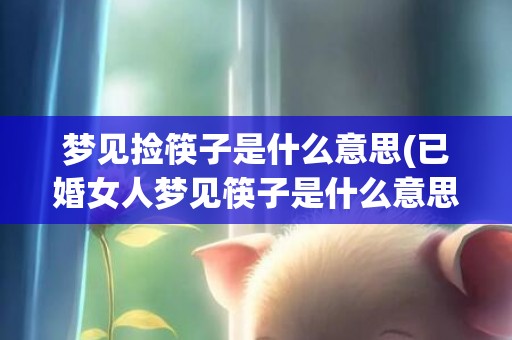 梦见捡筷子是什么意思(已婚女人梦见筷子是什么意思)