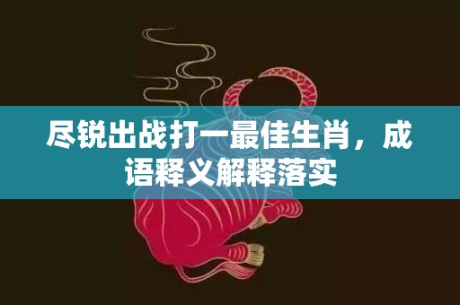 尽锐出战打一最佳生肖，成语释义解释落实