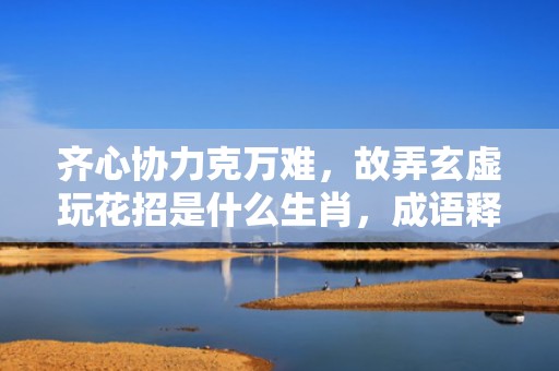 齐心协力克万难，故弄玄虚玩花招是什么生肖，成语释义解释落实