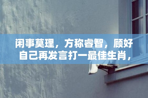 闲事莫理，方称睿智，顾好自己再发言打一最佳生肖，成语释义解释落实