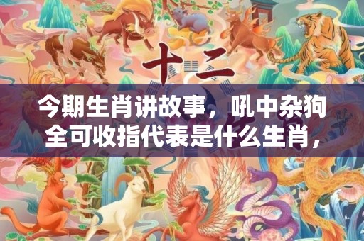今期生肖讲故事，吼中杂狗全可收指代表是什么生肖，词语落实释义解答